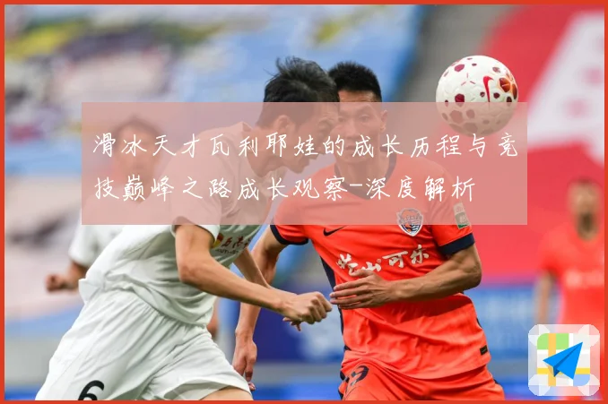 滑冰天才瓦利耶娃的成长历程与竞技巅峰之路成长观察-深度解析