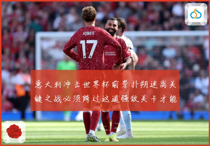 意大利冲击世界杯前景扑朔迷离关键之战必须跨过这道强敌关卡才能战术观察-深度解析