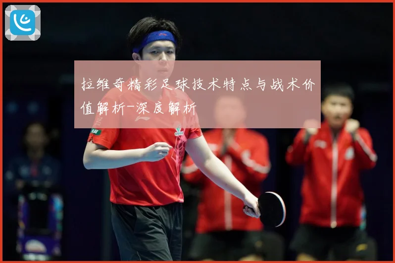 拉维奇精彩足球技术特点与战术价值解析-深度解析
