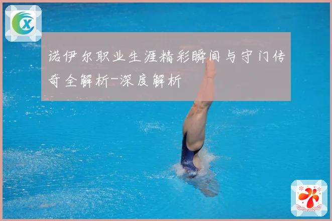 诺伊尔职业生涯精彩瞬间与守门传奇全解析-深度解析