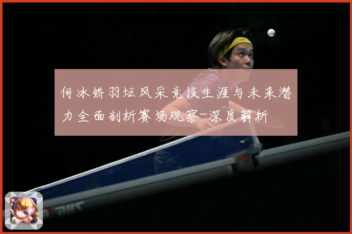 何冰娇羽坛风采竞技生涯与未来潜力全面剖析赛场观察-深度解析