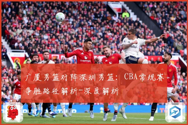 广厦男篮对阵深圳男篮：CBA常规赛争胜路径解析-深度解析