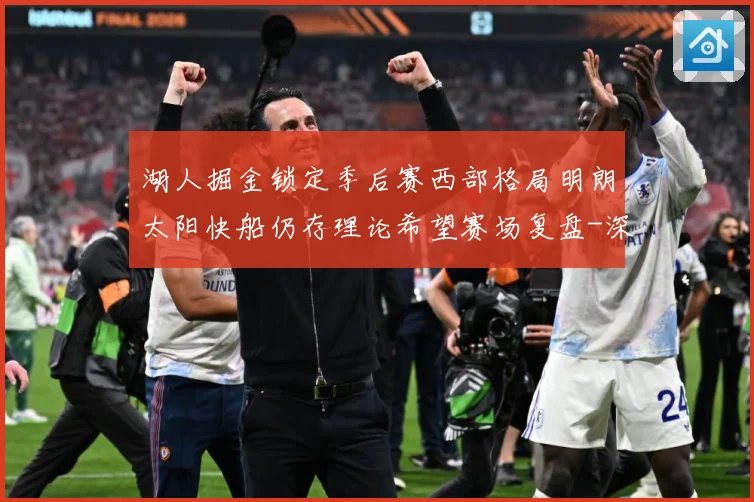 湖人掘金锁定季后赛西部格局明朗太阳快船仍存理论希望赛场复盘-深度解析