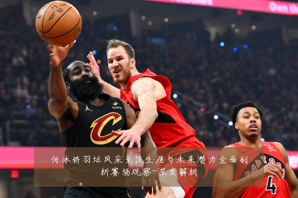 何冰娇羽坛风采竞技生涯与未来潜力全面剖析赛场观察-深度解析