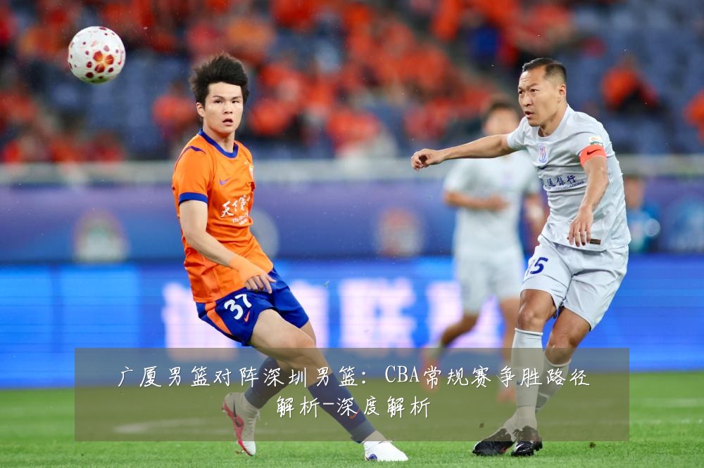 广厦男篮对阵深圳男篮：CBA常规赛争胜路径解析-深度解析