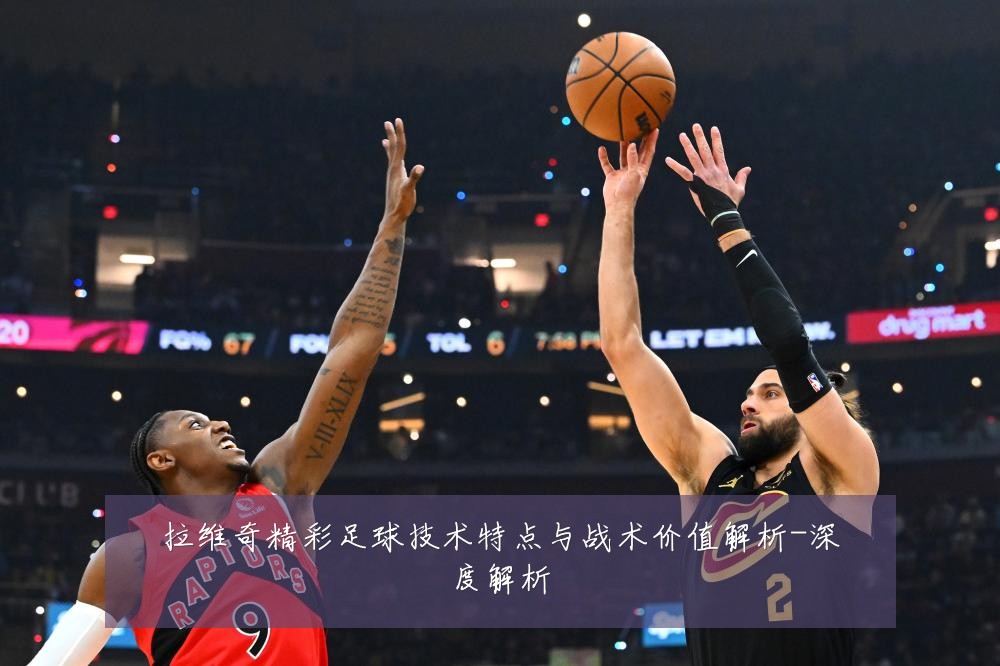拉维奇精彩足球技术特点与战术价值解析-深度解析