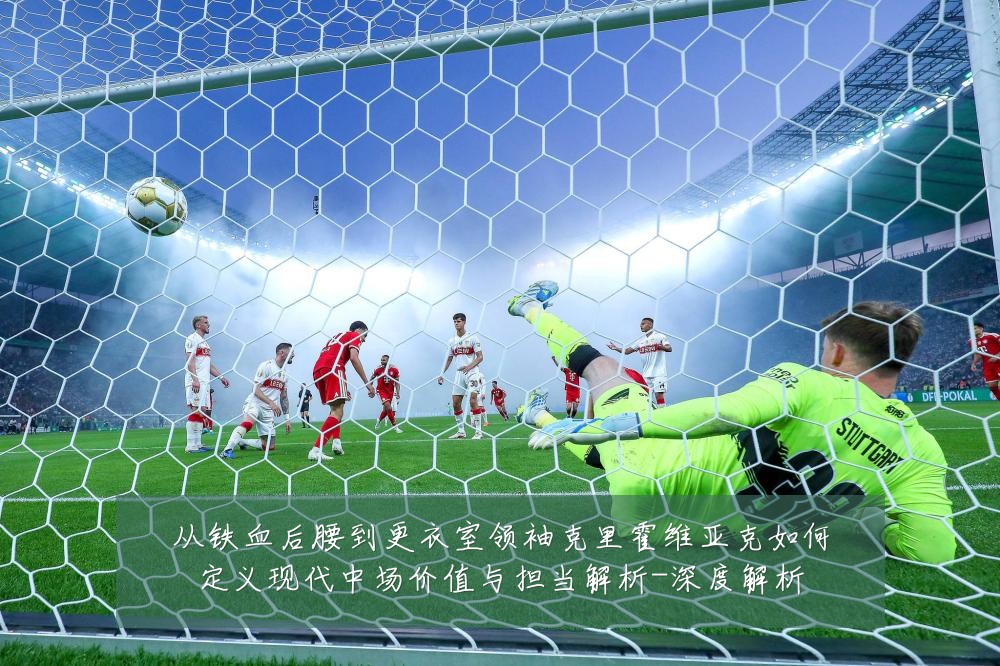 从铁血后腰到更衣室领袖克里霍维亚克如何定义现代中场价值与担当解析-深度解析